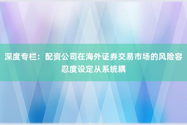 深度专栏：配资公司在海外证券交易市场的风险容忍度设定从系统耦