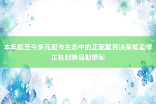 本年度至今多元股市生态中的正配配资决策偏差修正机制跨周期错配