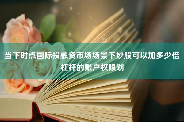 当下时点国际投融资市场场景下炒股可以加多少倍杠杆的账户权限划