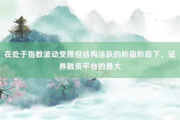 在处于指数波动受限但结构活跃的阶段阶段下，证券融资平台的最大